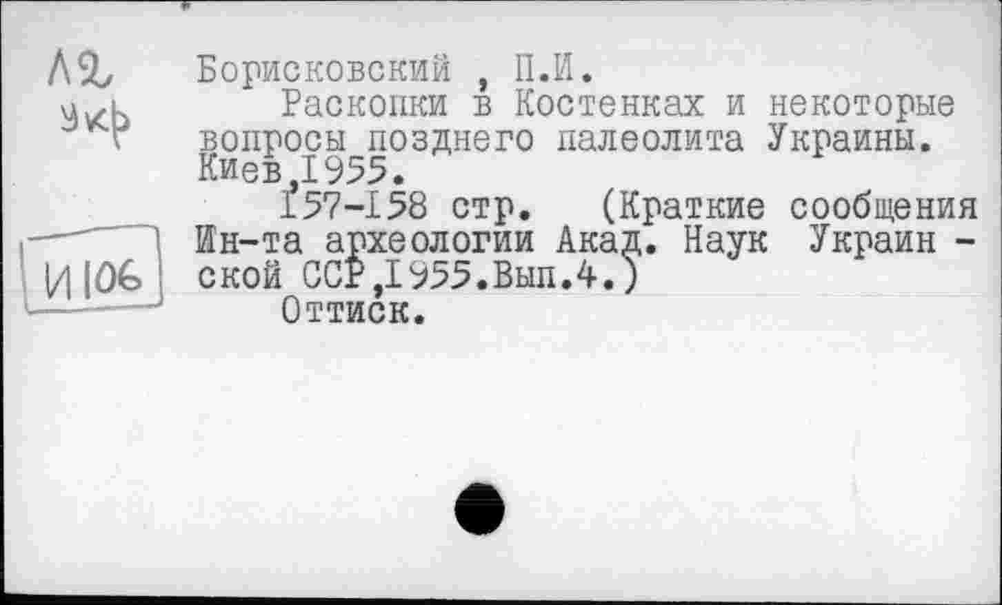 ﻿лг
Борисковский , II.И.
Раскопки в Костенках и некоторые вопросы позднего палеолита Украины. Киев Д955.
157-158 стр. (Краткие сообщения Ин-та археологии Акад. Наук Украин -ской ССР,1955.Вып.4.)
Оттиск.